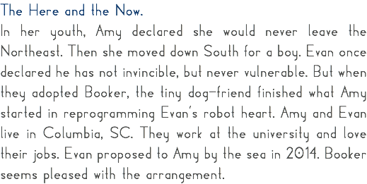 The Here and the Now. In her youth, Amy declared she would never leave the Northeast. Then she moved down South for a boy. Evan once declared he has not invincible, but never vulnerable. But when they adopted Booker, the tiny dog-friend finished what Amy started in reprogramming Evan’s robot heart. Amy and Evan live in Columbia, SC. They work at the university and love their jobs. Evan proposed to Amy by the sea in 2014. Booker seems pleased with the arrangement.